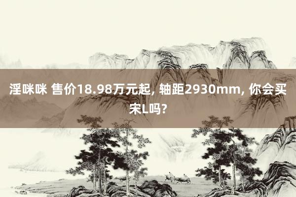 淫咪咪 售价18.98万元起， 轴距2930mm， 你会买宋L吗?