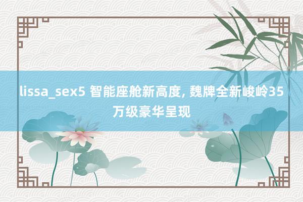 lissa_sex5 智能座舱新高度， 魏牌全新峻岭35万级豪华呈现