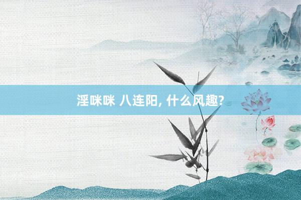 淫咪咪 八连阳， 什么风趣?