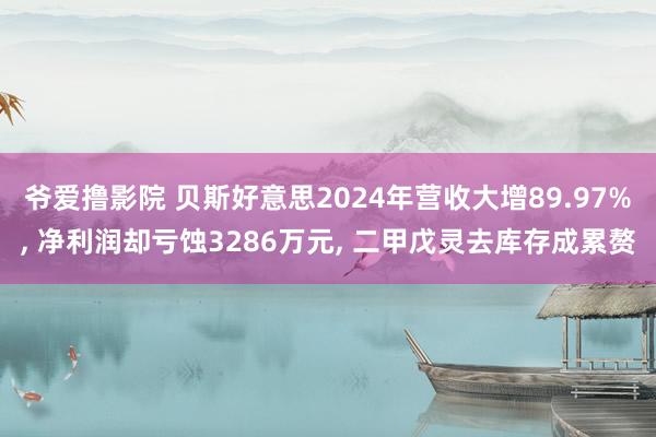 爷爱撸影院 贝斯好意思2024年营收大增89.97%， 净利润却亏蚀3286万元， 二甲戊灵去库存成累赘