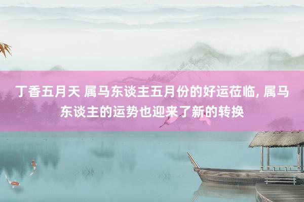 丁香五月天 属马东谈主五月份的好运莅临， 属马东谈主的运势也迎来了新的转换