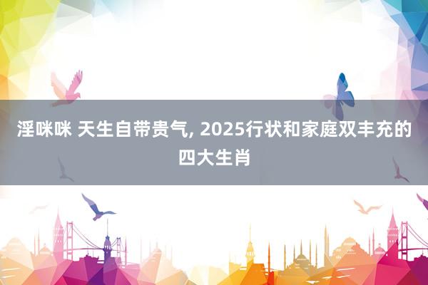 淫咪咪 天生自带贵气， 2025行状和家庭双丰充的四大生肖