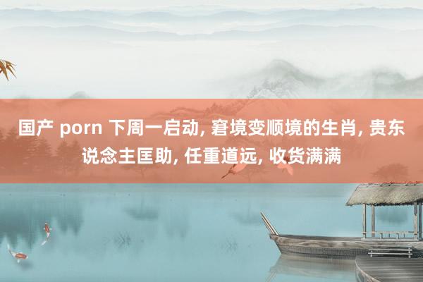国产 porn 下周一启动， 窘境变顺境的生肖， 贵东说念主匡助， 任重道远， 收货满满