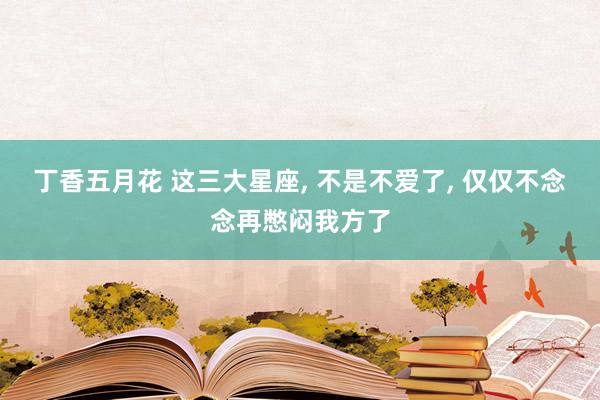 丁香五月花 这三大星座， 不是不爱了， 仅仅不念念再憋闷我方了