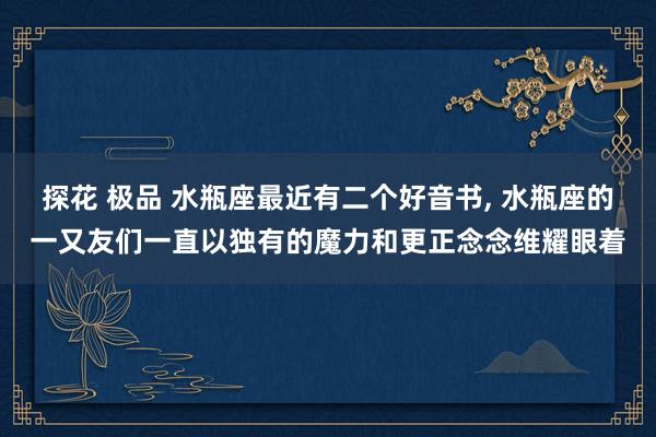 探花 极品 水瓶座最近有二个好音书， 水瓶座的一又友们一直以独有的魔力和更正念念维耀眼着