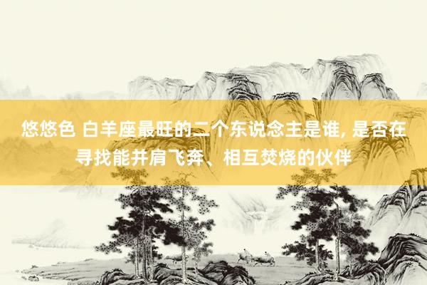 悠悠色 白羊座最旺的二个东说念主是谁， 是否在寻找能并肩飞奔、相互焚烧的伙伴
