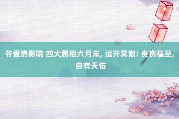 爷爱撸影院 四大属相六月末， 运开雾散! 贵携福至， 自有天佑