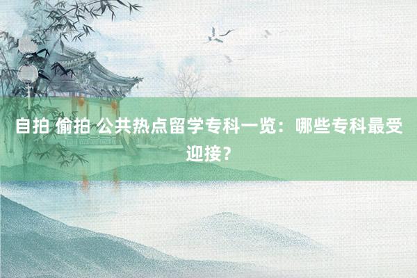 自拍 偷拍 公共热点留学专科一览：哪些专科最受迎接？