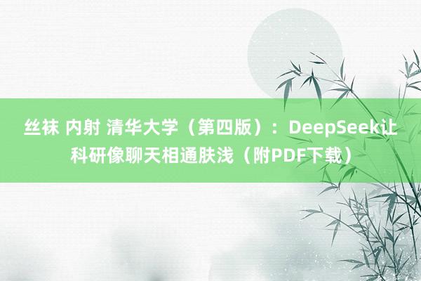 丝袜 内射 清华大学（第四版）：DeepSeek让科研像聊天相通肤浅（附PDF下载）