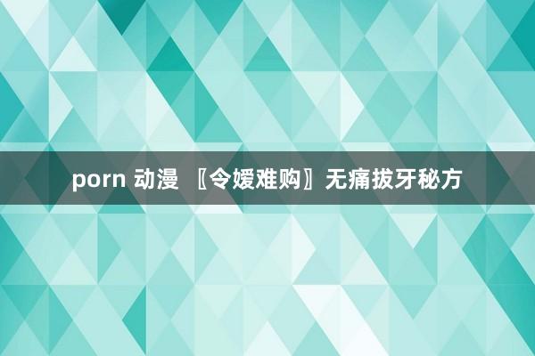 porn 动漫 〖令嫒难购〗无痛拔牙秘方