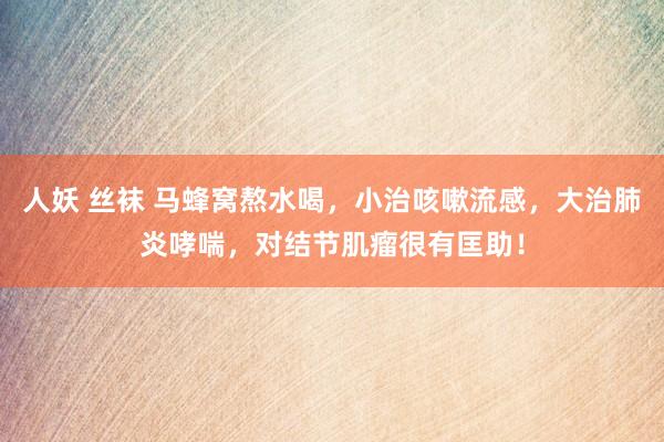 人妖 丝袜 马蜂窝熬水喝，小治咳嗽流感，大治肺炎哮喘，对结节肌瘤很有匡助！