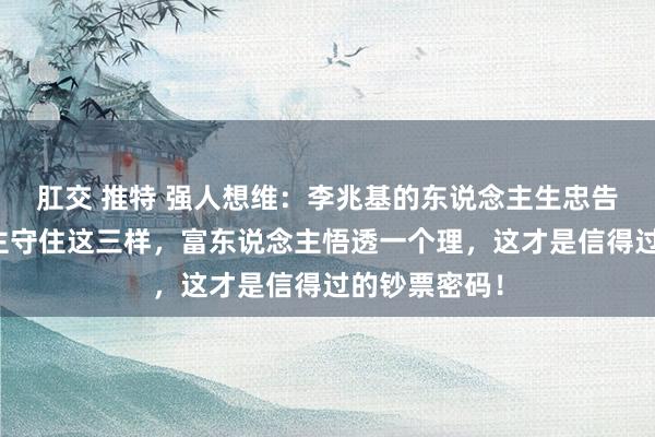 肛交 推特 强人想维：李兆基的东说念主生忠告：穷东说念主守住这三样，富东说念主悟透一个理，这才是信得过的钞票密码！