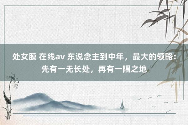 处女膜 在线av 东说念主到中年，最大的领略：先有一无长处，再有一隅之地