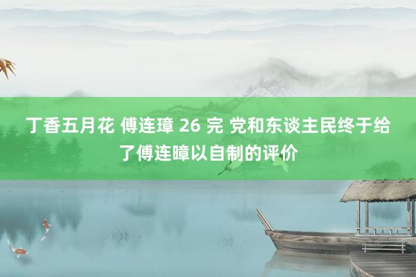 丁香五月花 傅连璋 26 完 党和东谈主民终于给了傅连暲以自制的评价