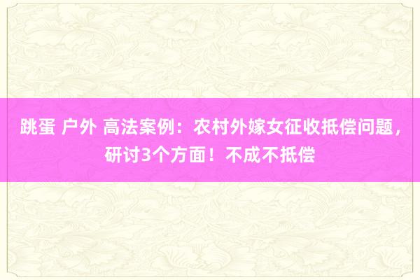 跳蛋 户外 高法案例：农村外嫁女征收抵偿问题，研讨3个方面！不成不抵偿