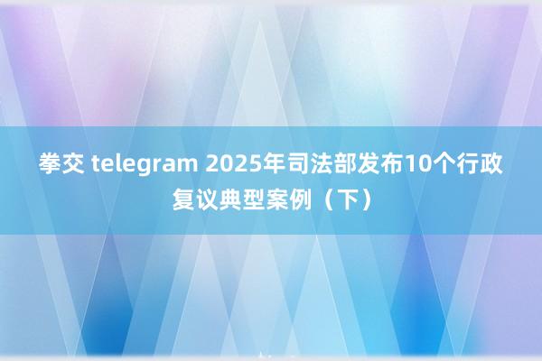 拳交 telegram 2025年司法部发布10个行政复议典型案例(下)