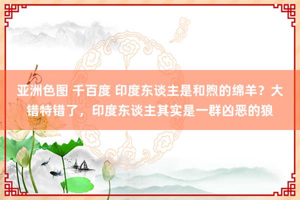 亚洲色图 千百度 印度东谈主是和煦的绵羊？大错特错了，印度东谈主其实是一群凶恶的狼