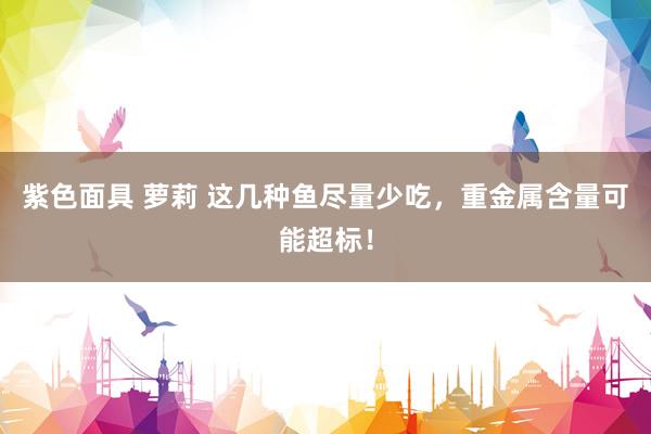 紫色面具 萝莉 这几种鱼尽量少吃，重金属含量可能超标！
