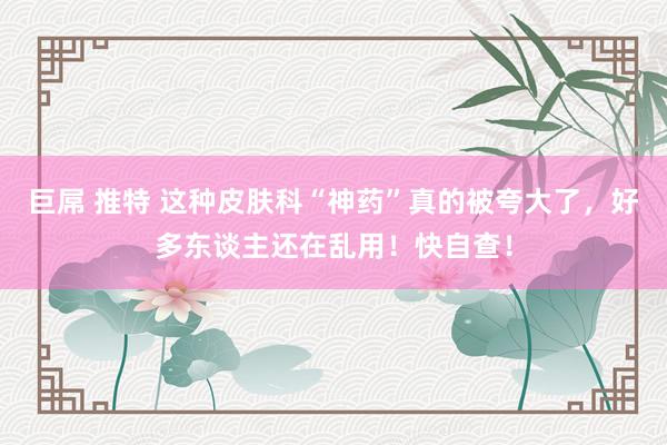 巨屌 推特 这种皮肤科“神药”真的被夸大了，好多东谈主还在乱用！快自查！