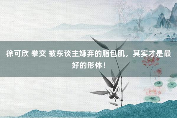 徐可欣 拳交 被东谈主嫌弃的脂包肌，其实才是最好的形体！